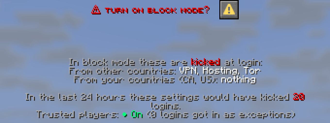 The confirmation dialog: In block mode these are kicked at login. From other countries: VPN, Hosting, Tor. From your countries CA, US: nothing. In the last 24 hours these settings would have kicked 20 logins.